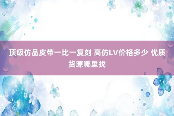 顶级仿品皮带一比一复刻 高仿LV价格多少 优质货源哪里找