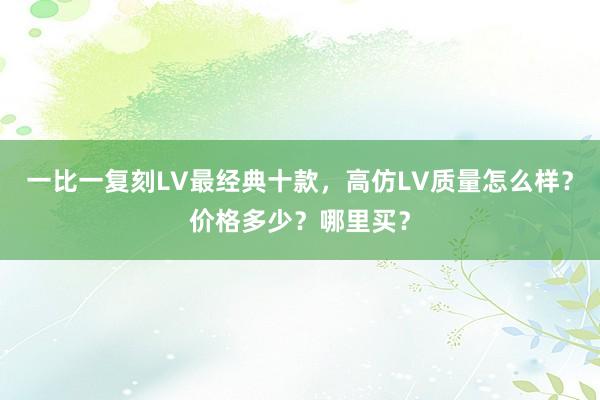 一比一复刻LV最经典十款，高仿LV质量怎么样？价格多少？哪里买？
