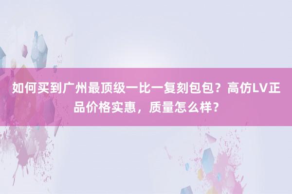 如何买到广州最顶级一比一复刻包包？高仿LV正品价格实惠，质量怎么样？