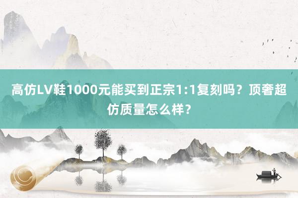 高仿LV鞋1000元能买到正宗1:1复刻吗？顶奢超仿质量怎么样？