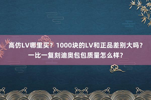 高仿LV哪里买？1000块的LV和正品差别大吗？一比一复刻迪奥包包质量怎么样？