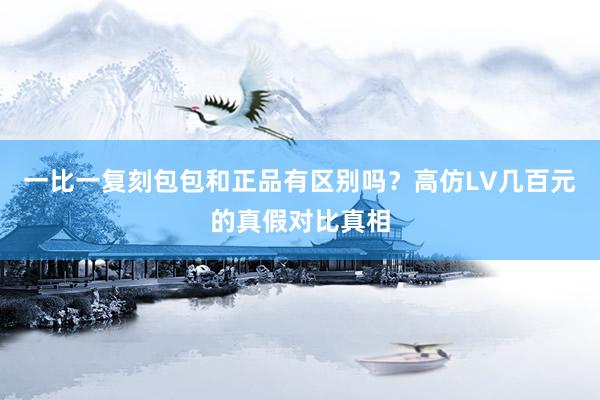 一比一复刻包包和正品有区别吗？高仿LV几百元的真假对比真相