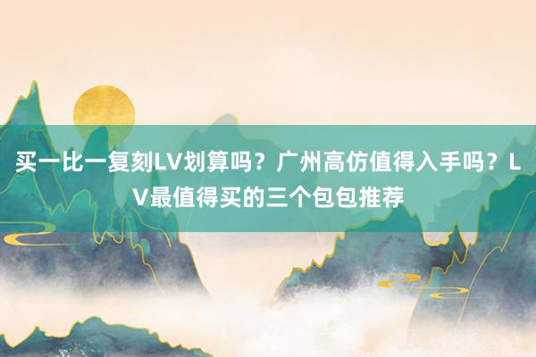 买一比一复刻LV划算吗？广州高仿值得入手吗？LV最值得买的三个包包推荐