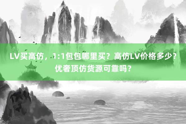 LV买高仿，1:1包包哪里买？高仿LV价格多少？优奢顶仿货源可靠吗？