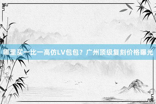 哪里买一比一高仿LV包包？广州顶级复刻价格曝光