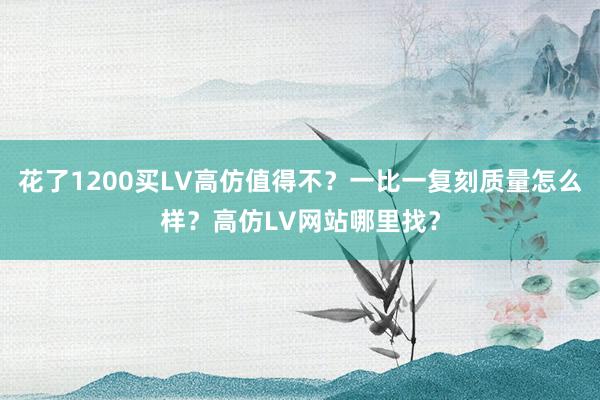 花了1200买LV高仿值得不？一比一复刻质量怎么样？高仿LV网站哪里找？