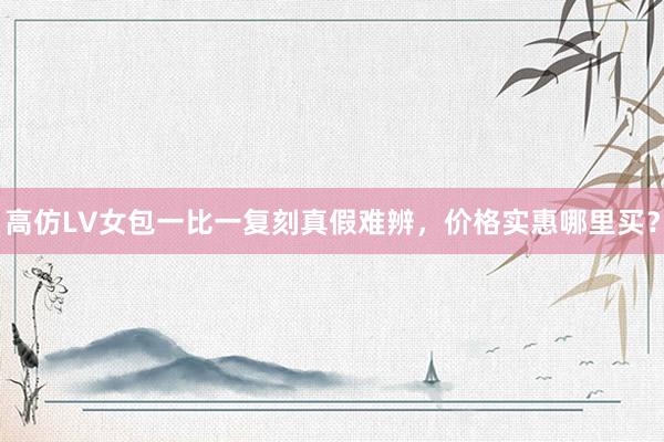 高仿LV女包一比一复刻真假难辨，价格实惠哪里买？