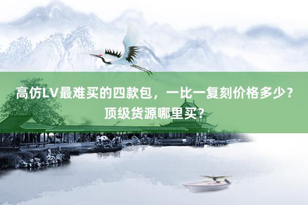 高仿LV最难买的四款包，一比一复刻价格多少？顶级货源哪里买？