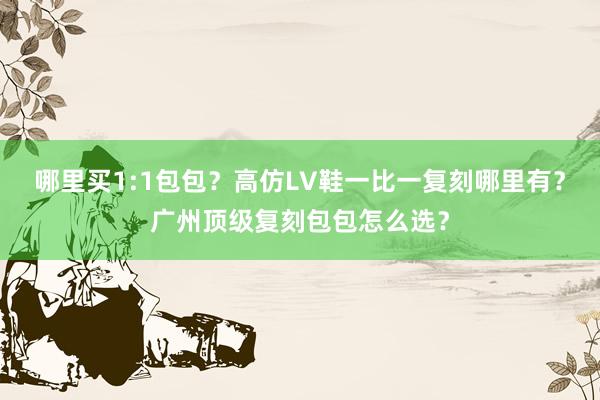 哪里买1:1包包？高仿LV鞋一比一复刻哪里有？广州顶级复刻包包怎么选？