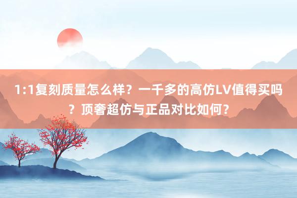 1:1复刻质量怎么样？一千多的高仿LV值得买吗？顶奢超仿与正品对比如何？