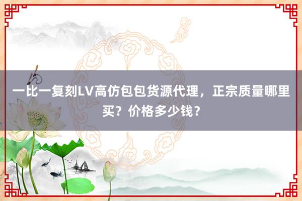 一比一复刻LV高仿包包货源代理，正宗质量哪里买？价格多少钱？