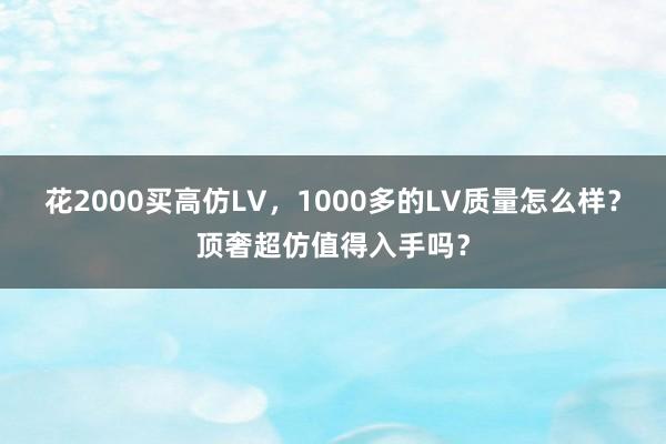 花2000买高仿LV，1000多的LV质量怎么样？顶奢超仿值得入手吗？