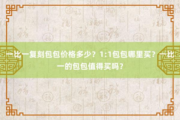 一比一复刻包包价格多少？1:1包包哪里买？一比一的包包值得买吗？