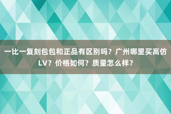一比一复刻包包和正品有区别吗？广州哪里买高仿LV？价格如何？质量怎么样？