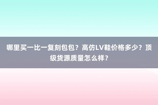 哪里买一比一复刻包包？高仿LV鞋价格多少？顶级货源质量怎么样？