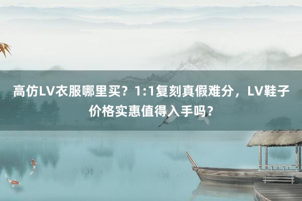 高仿LV衣服哪里买？1:1复刻真假难分，LV鞋子价格实惠值得入手吗？
