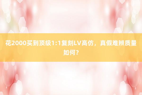 花2000买到顶级1:1复刻LV高仿，真假难辨质量如何？