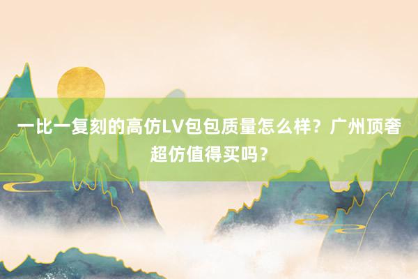 一比一复刻的高仿LV包包质量怎么样？广州顶奢超仿值得买吗？