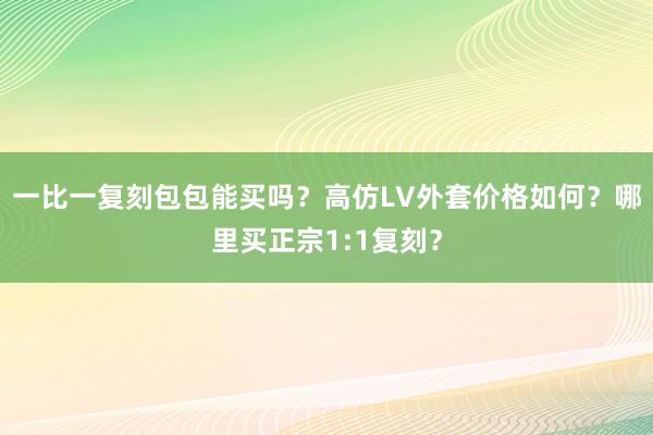 一比一复刻包包能买吗？高仿LV外套价格如何？哪里买正宗1:1复刻？