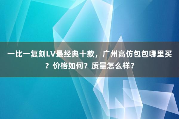 一比一复刻LV最经典十款，广州高仿包包哪里买？价格如何？质量怎么样？