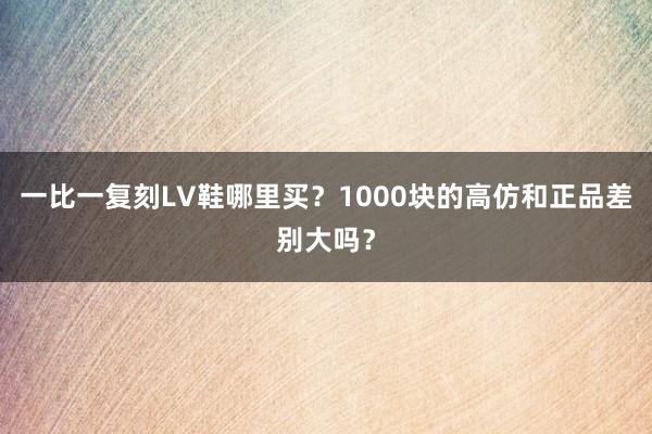 一比一复刻LV鞋哪里买？1000块的高仿和正品差别大吗？