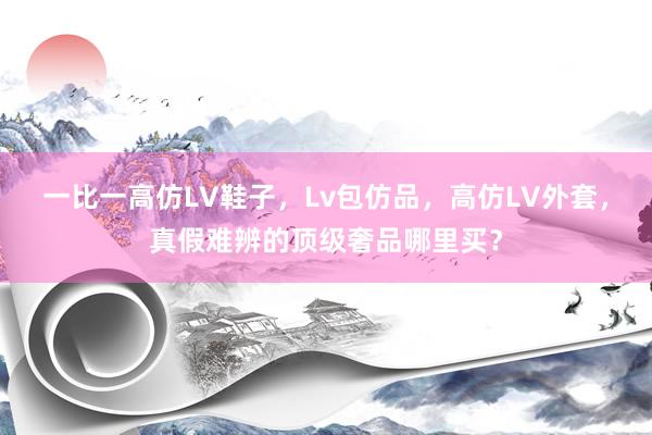 一比一高仿LV鞋子，Lv包仿品，高仿LV外套，真假难辨的顶级奢品哪里买？