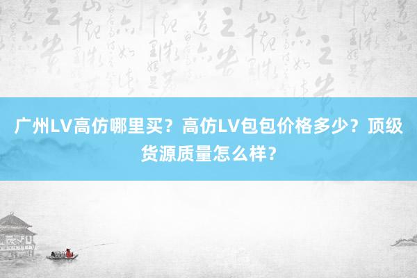 广州LV高仿哪里买？高仿LV包包价格多少？顶级货源质量怎么样？