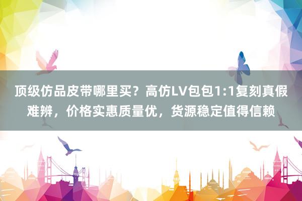 顶级仿品皮带哪里买？高仿LV包包1:1复刻真假难辨，价格实惠质量优，货源稳定值得信赖