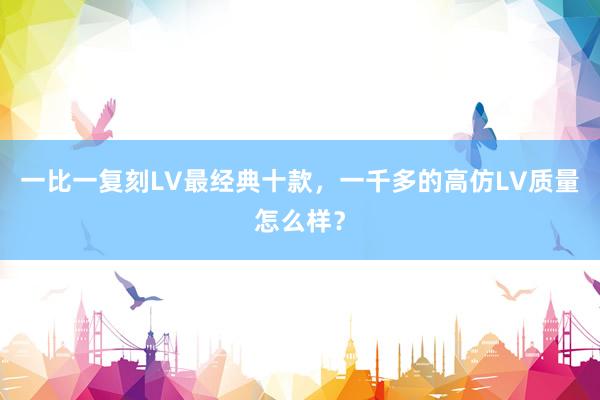 一比一复刻LV最经典十款，一千多的高仿LV质量怎么样？