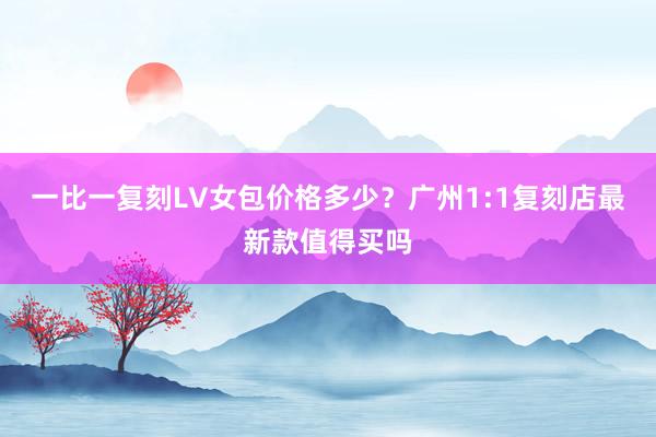 一比一复刻LV女包价格多少？广州1:1复刻店最新款值得买吗