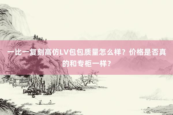 一比一复刻高仿LV包包质量怎么样？价格是否真的和专柜一样？