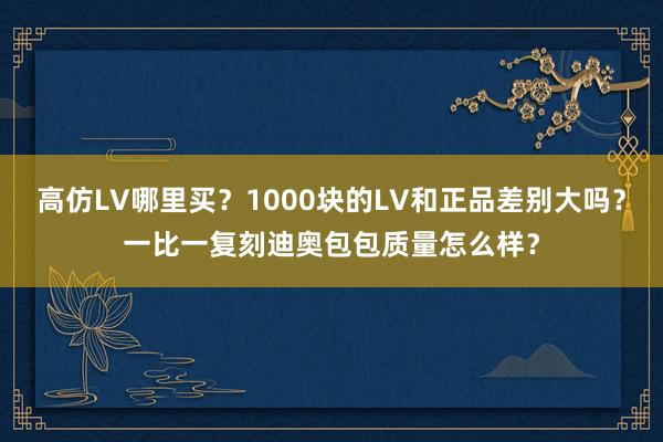 高仿LV哪里买？1000块的LV和正品差别大吗？一比一复刻迪奥包包质量怎么样？