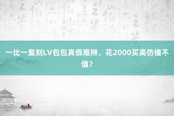 一比一复刻LV包包真假难辨，花2000买高仿值不值？