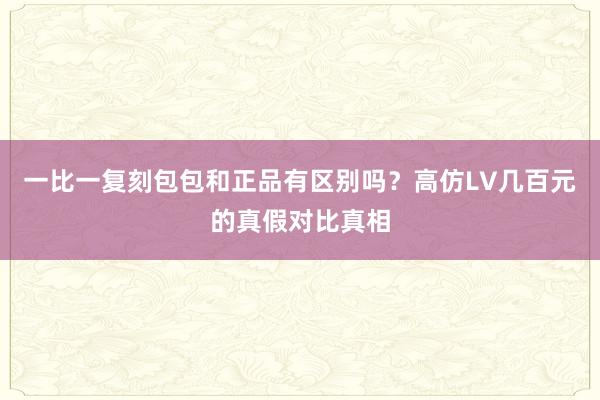 一比一复刻包包和正品有区别吗？高仿LV几百元的真假对比真相