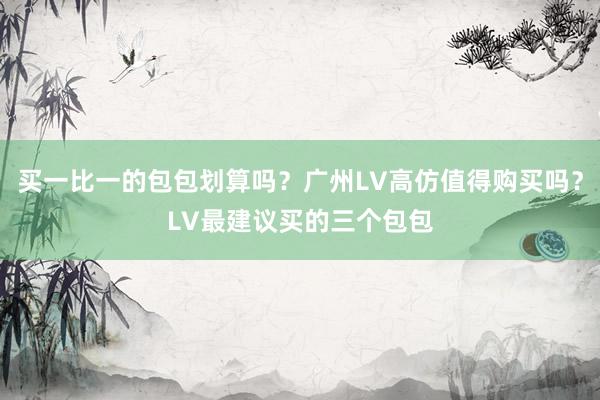 买一比一的包包划算吗？广州LV高仿值得购买吗？LV最建议买的三个包包