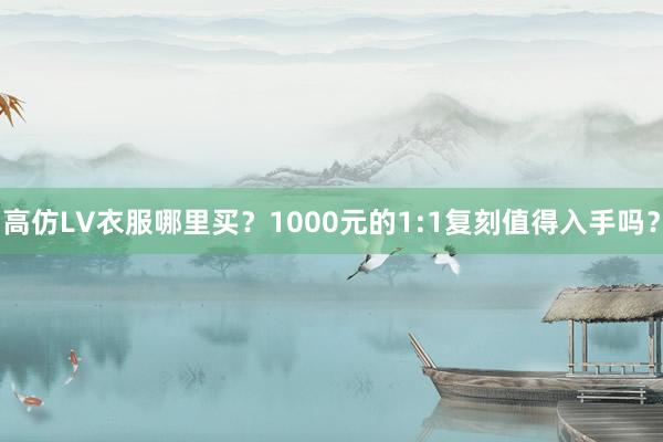 高仿LV衣服哪里买？1000元的1:1复刻值得入手吗？