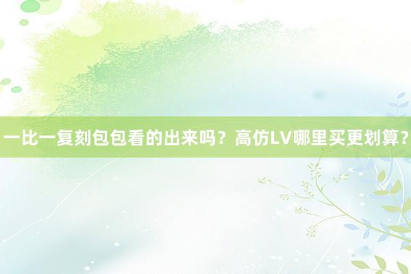 一比一复刻包包看的出来吗？高仿LV哪里买更划算？