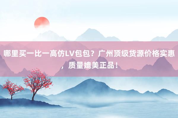 哪里买一比一高仿LV包包？广州顶级货源价格实惠，质量媲美正品！