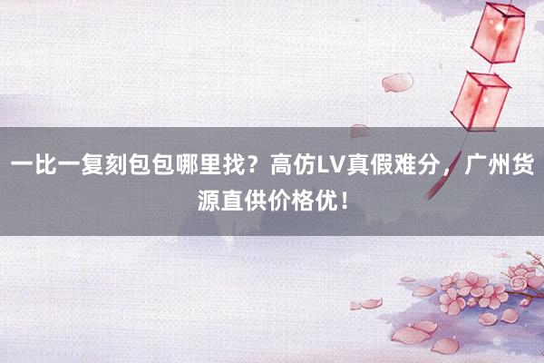 一比一复刻包包哪里找？高仿LV真假难分，广州货源直供价格优！
