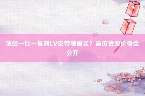 顶级一比一复刻LV皮带哪里买？高仿货源价格全公开