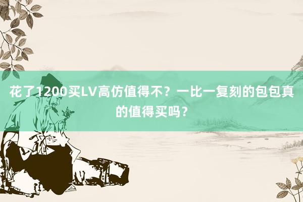 花了1200买LV高仿值得不？一比一复刻的包包真的值得买吗？