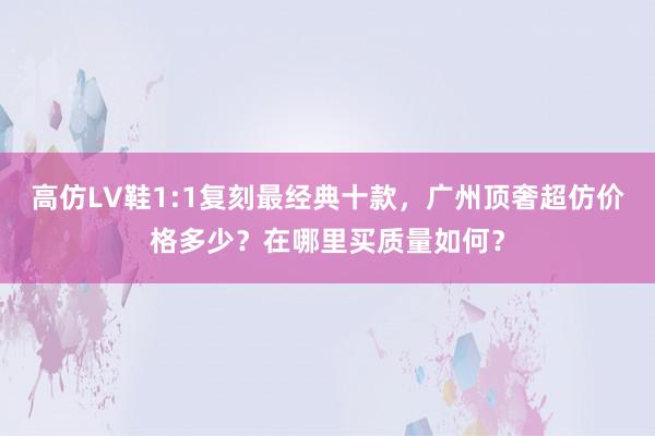 高仿LV鞋1:1复刻最经典十款，广州顶奢超仿价格多少？在哪里买质量如何？