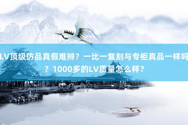 LV顶级仿品真假难辨？一比一复刻与专柜真品一样吗？1000多的LV质量怎么样？