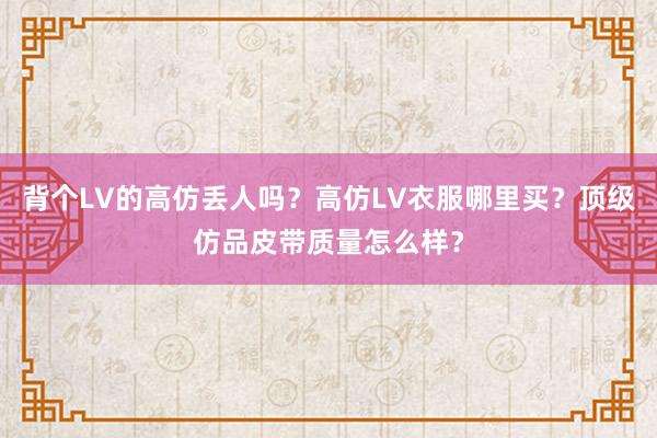 背个LV的高仿丢人吗？高仿LV衣服哪里买？顶级仿品皮带质量怎么样？