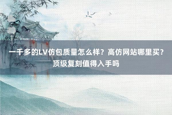 一千多的LV仿包质量怎么样？高仿网站哪里买？顶级复刻值得入手吗