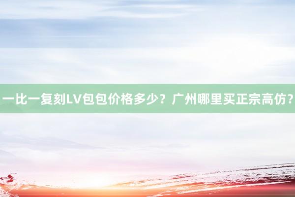一比一复刻LV包包价格多少？广州哪里买正宗高仿？