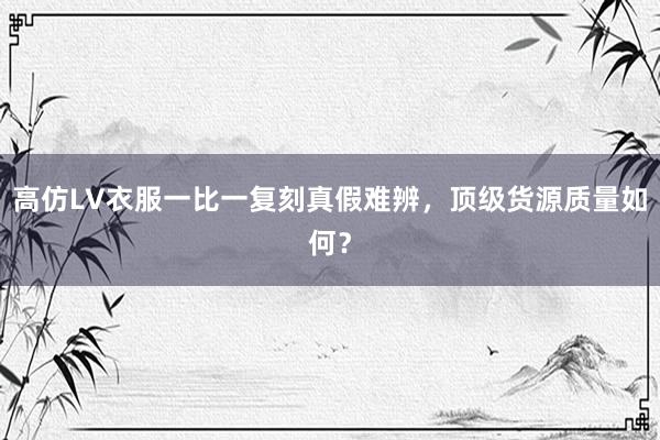 高仿LV衣服一比一复刻真假难辨，顶级货源质量如何？
