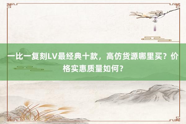 一比一复刻LV最经典十款，高仿货源哪里买？价格实惠质量如何？