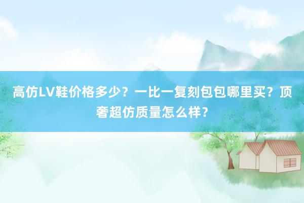高仿LV鞋价格多少？一比一复刻包包哪里买？顶奢超仿质量怎么样？