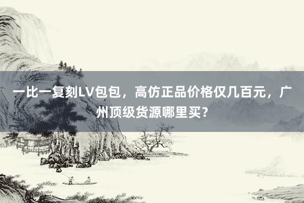 一比一复刻LV包包，高仿正品价格仅几百元，广州顶级货源哪里买？